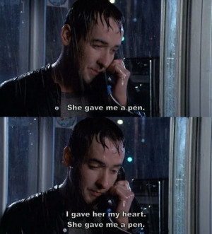 Say Anything-- I gave her my heart. She gave me a pen.