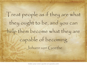 Treat people as if they are what they ought to be, and you can help ...