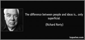 ... between people and ideas is... only superficial. - Richard Rorty
