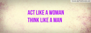 ACT LIKE A WOMAN THINK LIKE A MAN Profile Facebook Covers