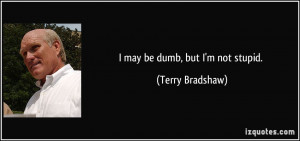 may be dumb, but I'm not stupid. - Terry Bradshaw