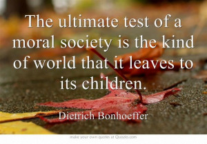 ... kind of world that it leaves to it's children. -Dietrich Bonhoeffer