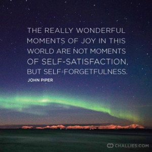 ... not moments of self-satisfaction, but self-forgetfulness. ~ John Piper