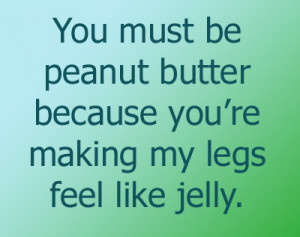 ... must be peanut butter because you’re making my legs feel like jelly