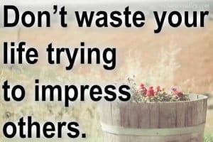 Don’t Waste Your Life Trying To Impress Others