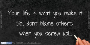 ... life is what you make it. So, dont blame others when you screw up