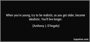 ... be realistic; as you get older, become idealistic. You'll live longer