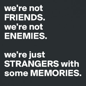 ... FRIENDS.we're not ENEMIES. we're just STRANGERS with some MEMORIES