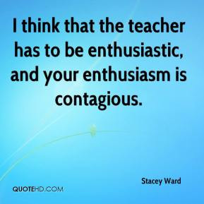 ... the teacher has to be enthusiastic, and your enthusiasm is contagious