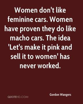 don't like feminine cars. Women have proven they do like macho cars ...