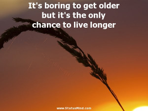 It's boring to get older but it's the only chance to live longer ...