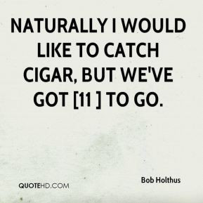 Naturally I would like to catch Cigar, but we've got [11 ] to go.
