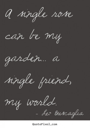 ... quotes about friendship - A single rose can be my garden... a single