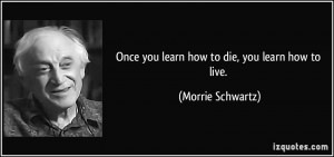 Once you learn how to die, you learn how to live. - Morrie Schwartz