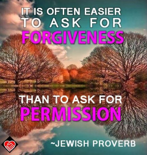 ... to ask for forgiveness than to ask for permission.” --Jewish Proverb