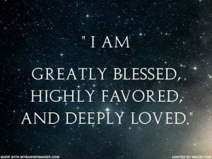 am greatly blessed, highly favored, and deeply loved.