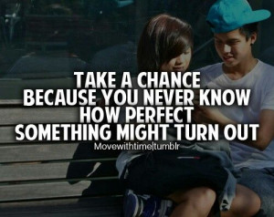 Take a chance because you never know how perfect somthing might turn ...