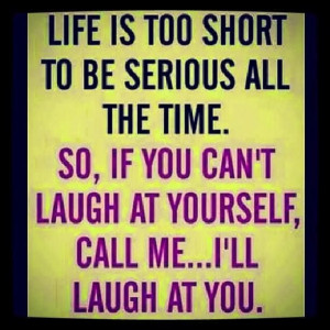 Life is too short to be serious all the time. so, if you can't laugh ...