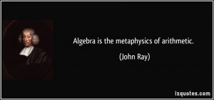 Algebra is the metaphysics of arithmetic. - John Ray