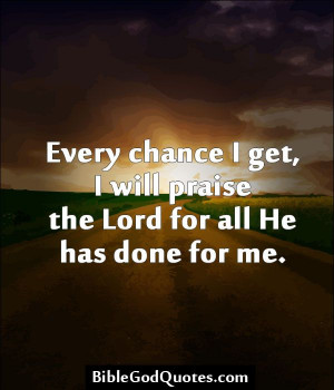 Every chance I get, I will praise the Lord for all He has done for me.