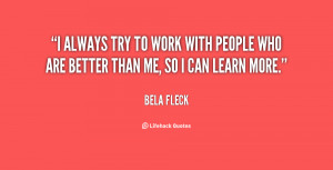 always try to work with people who are better than me, so I can ...