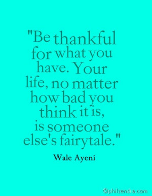 Be thankful for what you have. Your life, no matter how bad you think ...