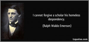 ... forgive a scholar his homeless despondency. - Ralph Waldo Emerson