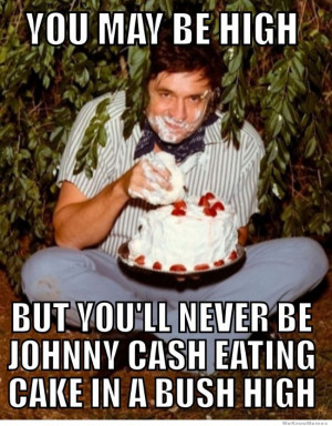 ... be high but you’ll never be Johnny Cash eating cake in a bush high