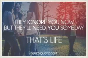 They ignore you now but they'll need you later, that's life.