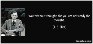 Wait without thought, for you are not ready for thought. - T. S. Eliot