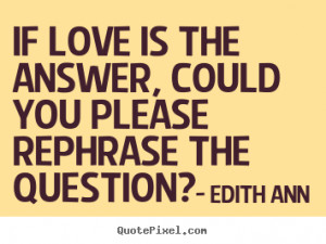 ... is the answer, could you please rephrase.. Edith Ann good love quotes