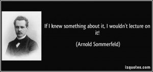 ... knew something about it, I wouldn't lecture on it! - Arnold Sommerfeld