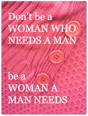 Don’t be a WOMAN WHO NEEDS A MAN – be a WOMAN A MAN NEEDS!