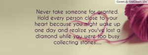 Never take someone for granted. Hold every person close to your heart ...