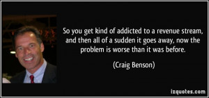 So you get kind of addicted to a revenue stream, and then all of a ...