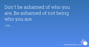 Don't be ashamed of who you are, Be ashamed of not being who you are.