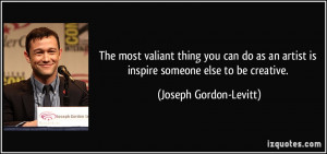 The most valiant thing you can do as an artist is inspire someone else ...
