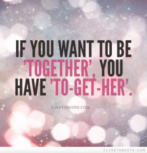 If you want to be 'Together', you have 'To-Get-Her'.