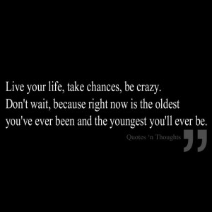Live your life, take chances, be crazy. Don't wait, because right now ...
