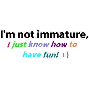 not immature I just know how to have fun