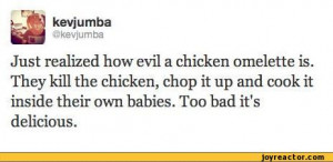 realized how evil a chicken omelette is. They kill the chicken ...