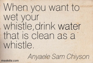 ... you want to wet your whistle,drink water that is clean as a whistle