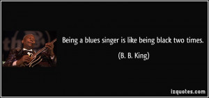 Being a blues singer is like being black two times. - B. B. King