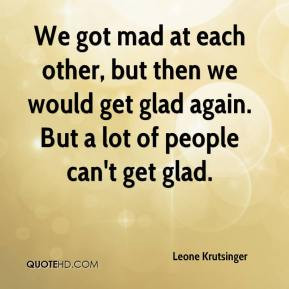 We got mad at each other, but then we would get glad again. But a lot ...