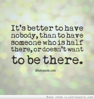 It's better to have nobody, than to have someone who is half there, or ...