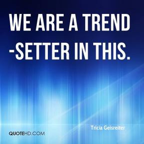 Tricia Geisreiter - We are a trend-setter in this.