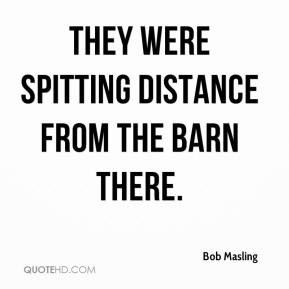 They were spitting distance from the barn there.