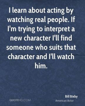 Bill Bixby - I learn about acting by watching real people. If I'm ...