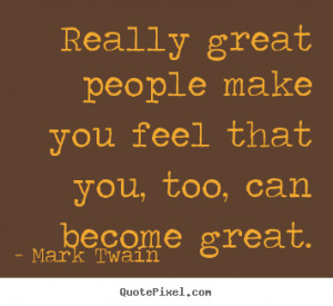 Really great people make you feel that you, too, can become great ...