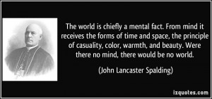 The world is chiefly a mental fact. From mind it receives the forms of ...